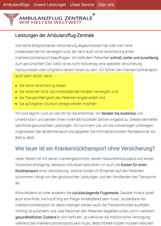Die Ambulanzflug-Zentrale organisiert auch Auslandsrückholungen ohne Versicherung und auf eigene Rechnung, wenn z.B. die Kostenübernahme von der Versicherung verweigert wird, gar keine Versicherung besteht und/oder die Repatriierung unabhängig medizinischer Notwendigkeit auf eigenen Wunsch erfolgen soll (https://www.ambulanzflug-zentrale.de/blog/krankenruecktransport-ohne-versicherung_3865.html am 31.01.2019) Die Ambulanzflug-Zentrale organisiert auch Auslandsrückholungen ohne Versicherung und auf eigene Rechnung, wenn z.B. die Kostenübernahme von der Versicherung verweigert wird, gar keine Versicherung besteht und/oder die Repatriierung unabhängig medizinischer Notwendigkeit auf eigenen Wunsch erfolgen soll (https://www.ambulanzflug-zentrale.de/blog/krankenruecktransport-ohne-versicherung_3865.html am 31.01.2019)